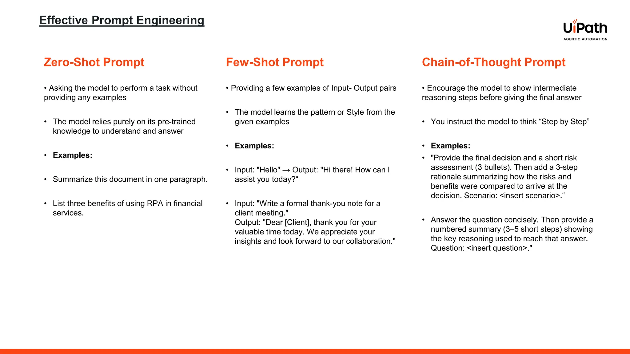 Effective Prompt Engineering
Zero-Shot Prompt
• Asking the model to perform a task without
providing any examples
• The model relies purely on its pre-trained
knowledge to understand and answer
• Examples:
• Summarize this document in one paragraph.
• List three benefits of using RPA in financial
services.
Few-Shot Prompt
• Providing a few examples of Input- Output pairs
• The model learns the pattern or Style from the
given examples
• Examples:
• Input: "Hello" → Output: "Hi there! How can I
assist you today?“
• Input: "Write a formal thank-you note for a
client meeting."
Output: "Dear [Client], thank you for your
valuable time today. We appreciate your
insights and look forward to our collaboration."
Chain-of-Thought Prompt
• Encourage the model to show intermediate
reasoning steps before giving the final answer
• You instruct the model to think “Step by Step”
• Examples:
• "Provide the final decision and a short risk
assessment (3 bullets). Then add a 3-step
rationale summarizing how the risks and
benefits were compared to arrive at the
decision. Scenario: <insert scenario>.“
• Answer the question concisely. Then provide a
numbered summary (3–5 short steps) showing
the key reasoning used to reach that answer.
Question: <insert question>."
 