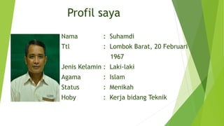 Profil saya
Nama : Suhamdi
Ttl : Lombok Barat, 20 Februari
1967
Jenis Kelamin : Laki-laki
Agama : Islam
Status : Menikah
Hoby : Kerja bidang Teknik
 
