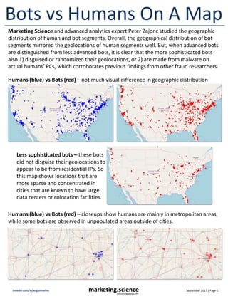 September 2017 / Page 0marketing.scienceconsulting group, inc.
linkedin.com/in/augustinefou
Bots vs Humans On A Map
Marketing Science and advanced analytics expert Peter Zajonc studied the geographic
distribution of human and bot segments. Overall, the geographical distribution of bot
segments mirrored the geolocations of human segments well. But, when advanced bots
are distinguished from less advanced bots, it is clear that the more sophisticated bots
also 1) disguised or randomized their geolocations, or 2) are made from malware on
actual humans’ PCs, which corroborates previous findings from other fraud researchers.
Humans (blue) vs Bots (red) – not much visual difference in geographic distribution
Less sophisticated bots – these bots
did not disguise their geolocations to
appear to be from residential IPs. So
this map shows locations that are
more sparse and concentrated in
cities that are known to have large
data centers or colocation facilities.
Humans (blue) vs Bots (red) – closeups show humans are mainly in metropolitan areas,
while some bots are observed in unpopulated areas outside of cities.
 