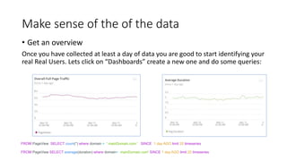 Make sense of the of the data
• Get an overview
Once you have collected at least a day of data you are good to start identifying your
real Real Users. Lets click on “Dashboards” create a new one and do some queries:
FROM PageView SELECT count(*) where domain = ' mainDomain.com ' SINCE 1 day AGO limit 20 timeseries
FROM PageView SELECT average(duration) where domain= mainDomain.com' SINCE 1 day AGO limit 20 timeseries
 