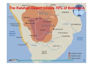 The Kalahari Desert covers 70% of Botswana




Source: http://images.encarta.msn.com/xrefmedia/aencmed/targets/maps/map/T028797A.gif
 