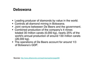 Debswana

 Leading producer of diamonds by value in the world.
 Controls all diamond mining in Botswana.
 Joint venture betweeen De Beers and the government.
 Combined production of the company's 4 mines
 totaled 30 million carats (6,000 kg), nearly 25% of the
 world's annual production of around 130 million carats
 (26,000 kg).
 The operations of De Beers account for around 1/3
 of Botwana’s GDP.



Sources: http://www.afdiamonds.com/wad/view/wad/en/page499
 