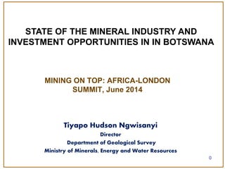 MINING ON TOP: AFRICA-LONDON
SUMMIT, June 2014
0
STATE OF THE MINERAL INDUSTRY AND
INVESTMENT OPPORTUNITIES IN IN BOTSWANA
Tiyapo Hudson Ngwisanyi
Director
Department of Geological Survey
Ministry of Minerals, Energy and Water Resources
 