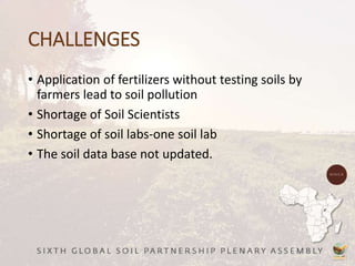 CHALLENGES
• Application of fertilizers without testing soils by
farmers lead to soil pollution
• Shortage of Soil Scientists
• Shortage of soil labs-one soil lab
• The soil data base not updated.
 