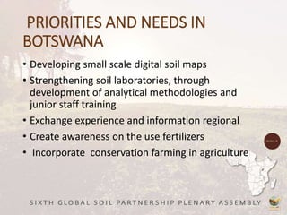 PRIORITIES AND NEEDS IN
BOTSWANA
• Developing small scale digital soil maps
• Strengthening soil laboratories, through
development of analytical methodologies and
junior staff training
• Exchange experience and information regional
• Create awareness on the use fertilizers
• Incorporate conservation farming in agriculture
 