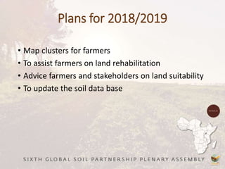 Plans for 2018/2019
• Map clusters for farmers
• To assist farmers on land rehabilitation
• Advice farmers and stakeholders on land suitability
• To update the soil data base
 
