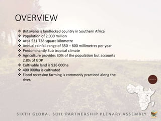 OVERVIEW
 Botswana is landlocked country in Southern Africa
 Population of 2,039 million
 Area 531 738 square kilometre
 Annual rainfall range of 350 – 600 millimetres per year
 Predominantly Sub tropical climate
 Agriculture provides 80% of the population but accounts
2.8% of GDP
 Cultivable land is 926 000ha
 400 000ha is cultivated
 Flood recession farming is commonly practiced along the
river.
 