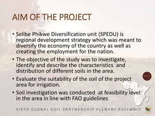 AIM OF THE PROJECT
• Selibe Phikwe Diversification unit (SPEDU) is
regional development strategy which was meant to
diversify the economy of the country as well as
creating the employment for the nation.
• The objective of the study was to investigate,
identify and describe the characteristics and
distribution of different soils in the area.
• Evaluate the suitability of the soil of the project
area for irrigation.
• Soil investigation was conducted at feasibility level
in the area in line with FAO guidelines
 
