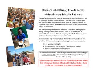 Book and School Supply Drive to Beneﬁt
           Makuta Primary School in Botswana
Doctoral Candidates from The School of Educa on at Michigan State University will
be traveling to Botswana this June as part of a two-week study abroad program.
The MSU team will be visi ng Makuta Primary School & Orphanage. While at the
Orphanage, the MSU team will work with the children on Life Skill Development and
will put on a sports camp.

The Makuta Primary School educates and houses 225 students including approxi-
mately 20 Needy Students and 20 Orphans. There are 10 Teachers and an
addi onal 10 staﬀ members. Students range in age from 5-14. This school provides
a future for the children who live and learn at this facility.

In order to further help them and to thank them for the opportunity to visit their
school, the MSU team is collec ng basic school supplies and new or used books.

       We are speciﬁcally looking for:
       •   Notebooks, Pens, Pencils, Crayons, Colored Pencils, Staplers
       •   New or Used books for children ages 5-14

We will have a collec on box at the Michigan/Indiana Business Center Mee ng on
  Tuesday, February 26th. If you are interested in helping, please bring your
                           dona on to this mee ng.

We also want to give a shout out to the Grand Rapids oﬃce for hos ng
 their 12th Annual Chili Cook Oﬀ to beneﬁt Kid’s Food Basket. Thank
         you for your commitment to serve our communi es!
 