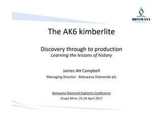 The AK6 kimberlite
Discovery through to production
Learning the lessons of history
James AH Campbell
Managing Director - Botswana Diamonds plc
Botswana Diamond Explorers Conference
Orapa Mine: 25-26 April 2017
 