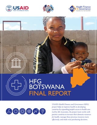 USAID’s Health Finance and Governance (HFG)
project helps to improve health in developing
countries by expanding people’s access to health care.
Led by Abt Associates, the project team works with
partner countries to increase their domestic resources
for health, manage those precious resources more
effectively, and make wise purchasing decisions.
HFG
BOTSWANA
FINAL REPORT
Credit:UNFPABotswana/NchidziSmarts
 