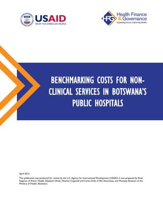 April 2015
This publication was produced for review by the U.S. Agency for International Development (USAID). It was prepared by Peter
Stegman of Avenir Health, Elizabeth Ohadi, Heather Cogswell and Carlos Avila of Abt Associates, and Mompati Buzwani of the
Ministry of Health, Botswana
BENCHMARKING COSTS FOR NON-
CLINICAL SERVICES IN BOTSWANA’S
PUBLIC HOSPITALS
 