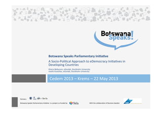 Partners:	
  
	
  
Botswana	
  Speaks	
  Parliamentary	
  Ini5a5ve	
  	
  is	
  a	
  project	
  co-­‐funded	
  by	
  	
  	
  	
  	
  	
  	
  	
  	
  	
  	
  	
  	
  	
  	
  	
  	
  	
  	
  	
  	
  	
  	
  	
  	
  	
  	
  	
  	
  	
  	
  	
   	
  With	
  the	
  collabora5on	
  of	
  Business	
  Sweden	
  
	
  	
  
Botswana	
  Speaks	
  Parliamentary	
  Ini4a4ve	
  
	
  
A	
  Socio-­‐Poli5cal	
  Approach	
  to	
  eDemocracy	
  Ini5a5ves	
  in	
  
Developing	
  Countries	
  	
  
	
  
Kheira	
  Belkacem,	
  eGovlab,	
  Stockholm	
  University	
  
Vasilis	
  Koulolias,	
  eGovlab,	
  Stockholm	
  University	
  
Cedem	
  2013	
  –	
  Krems	
  –	
  22	
  May	
  2013	
  	
  
 