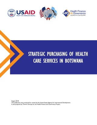 August 2018
This publication was produced for review by the United States Agency for International Development.
It was prepared by Tihomir Strizrep for the Health Finance and Governance Project.
STRATEGIC PURCHASING OF HEALTH
CARE SERVICES IN BOTSWANA
 