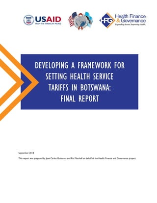 September 2018
This report was prepared by Jose Carlos Gutierrez and Ric Marshall on behalf of the Health Finance and Governance project.
DEVELOPING A FRAMEWORK FOR
SETTING HEALTH SERVICE
TARIFFS IN BOTSWANA:
FINAL REPORT
 