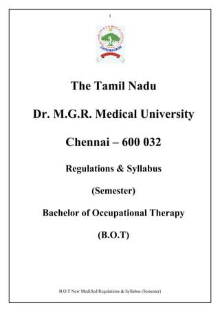 1

The Tamil Nadu
Dr. M.G.R. Medical University
Chennai – 600 032
Regulations & Syllabus
(Semester)
Bachelor of Occupational Therapy
(B.O.T)

B.O.T New Modified Regulations & Syllabus (Semester)

 