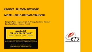 PROJECT : TELECOM NETWORK
MODEL : BUILD-OPERATE-TRANSFER
Company Name : Engineering & Technology Solutions – Pakistan
Consultant Name : Zeeshan Ahmed
 