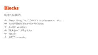 Blocks
Blocks support:
➔ flows: Using “next” field it’s easy to create chains;
➔ save/restore data with variables;
➔ built in variables;
➔ NLP (with dialogflow);
➔ locale;
➔ HTTP requests;
 
