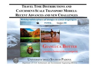 TRAVEL TIME DISTRIBUTIONS AND
CATCHMENT-SCALE TRANSPORT MODELS:
RECENT ADVANCES AND NEW CHALLENGES
GIANLUCA BOTTER
(gianluca.botter@dicea.unipd.it)
UNIVERSITA’ DEGLI STUDI DI PADOVA
Department of Civil Architectural and Environmental Engineering (DICEA)
 
