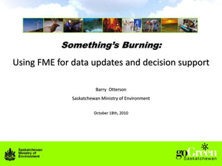 Something’s Burning: Using FME for data updates and decision support Barry  Otterson Saskatchewan Ministry of Environment October 18th, 2010 