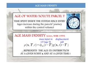 AGE MASS DENSITY
T
 T
 T
AGE MASS DENSITY [Ginn, WRR 1999]
...REPRESENTS THE AGE (T) DISTRIBUTION
AT A GIVEN POINT x AND AT A GIVEN TIME t
mass input in
t-T (age T)
displacement
pdf
TIME SPENT INSIDE THE SYSTEM SINCE ENTRY
(ages increase during the parcels’ journey
within the control volume)
AGE OF WATER/SOLUTE PARCEL T
 