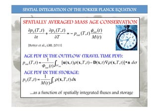 SPATIAL INTEGRATION OF THE FOKKER PLANCK EQUATION
AGE PDF IN THE OUTFLOW (TRAVEL TIME PDF):
)(
)(
),(
),(),(
tM
t
tTp
T
tTp
t
tTp out
out
SS φ
−=
∂
∂
+
∂
∂
xx dtT
tM
tTp
V
S ∫= ),,(
)(
1
),( ρ
σρρ dtTttTt
tΦ
tTp
outV
out
out nxxDxxu •∇−= ∫∂
)],,(),(),,(),([
)(
1
),(
SPATIALLY AVERAGED MASS AGE CONSERVATION
AGE PDF IN THE STORAGE:
...as a function of spatially integrated fluxes and storage
[Botter et al., GRL 2011]
 