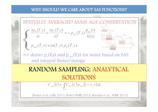 WHY SHOULD WE CARE ABOUT SAS FUNCTIONS?
)(
)(
),(
),(),(
tM
t
tTp
T
tTp
t
tTp out
out
SS φ
−=
∂
∂
+
∂
∂
),(),(),( tTptTtTp Sout ω=
>> derive ps(T,t) and pout(T,t) for water based on SAS
and integral fluxes/storage
( ) ( ) ( )∫∞−
−=
t
iioutiINout dttttptCtC ,
>> water age distributions can be used to compute
concentrations of conservative (or reactive) solutes:
SPATIALLY AVERAGED MASS AGE CONSERVATION
{
[Botter et al., GRL 2011; Botter WRR 2012; Rinaldo et al., WRR 2011]
RANDOM SAMPLING: ANALYTICAL
SOLUTIONS
 
