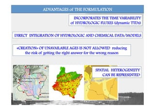 DIRECT INTEGRATION OF HYDROLOGIC AND CHEMICAL DATA/MODELS
SPATIAL HETEROGENEITY
CAN BE REPRESENTED
«CREATION» OF UNAVAILABLE AGES IS NOT ALLOWED reducing
the risk of getting the right answer for the wrong reason
INCORPORATES THE TIME VARIABILITY
of HYDROLOGIC FLUXES (dynamic TTDs)
ADVANTAGES of THE FORMULATION
 