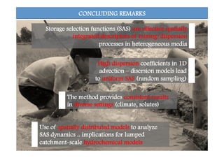 CONCLUDING REMARKS
High dispersion coefficients in 1D
advection – disersion models lead
to uniform SAS (random sampling)
Use of spatially distributed models to analyze
SAS dynamics .. implications for lumped
catchment-scale hydrochemical models
Storage selection functions (SAS) are effective spatially
integrated descriptors of mixing/dispersion
processes in heterogeneous media
The method provides consistent results
in diverse settings (climate, solutes)
 