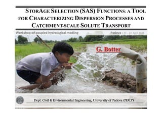 STORAGE	
  SELECTION (SAS)	
  FUNCTIONS:	
  A	
  TOOL	
  
FOR CHARACTERIZING DISPERSION PROCESSES AND
CATCHMENT-SCALE SOLUTE TRANSPORT
G. Botter
Dept. Civil & Environmental Engineering, University of Padova (ITALY)
Workshop	
  on	
  coupled	
  hydrological	
  modling	
  	
  	
  	
  	
  	
  	
  	
  	
  	
  	
  	
  	
  	
  	
  	
  	
  	
  	
  	
  	
  	
  	
  	
  	
  	
  	
  	
  	
  	
  	
  	
  	
  	
  	
  	
  	
  	
  	
  	
  	
  Padova	
  |	
  23	
  –	
  24	
  	
  April	
  2015	
  
 