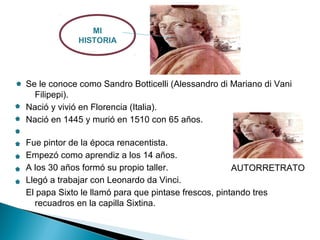 Se le conoce como Sandro Botticelli (Alessandro di Mariano di Vani
Filipepi).
Nació y vivió en Florencia (Italia).
Nació en 1445 y murió en 1510 con 65 años.
Fue pintor de la época renacentista.
Empezó como aprendiz a los 14 años.
A los 30 años formó su propio taller.
Llegó a trabajar con Leonardo da Vinci.
El papa Sixto le llamó para que pintase frescos, pintando tres
recuadros en la capilla Sixtina.
MI
HISTORIA
AUTORRETRATO