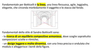 Fondamentale per Botticelli è la linea, una linea flessuosa, agile, leggiadra,
elegante, che circonda morbidamente il soggetto e lo stacca dal fondo.
Fondamentali dello stile di Sandro Botticelli sono:
- la ricerca di un equilibrio compositivo armonioso, dove sceglie soprattutto
composizioni sciolte e ritmiche;
- un design leggero e molto dinamico, con una linea precisa e ondulata che
modula e alleggerisce i bordi della figura.
 