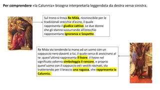 Per comprendere «la Calunnia» bisogna interpretarla leggendola da destra verso sinistra.
Sul trono si trova Re Mida, riconoscibile per le
tradizionali orecchie d’asino, il quale
rappresenta il giudice cattivo. Le due donne
che gli stanno sussurrando all’orecchio
rappresentano Ignoranza e Sospetto.
Re Mida sta tendendo la mano ad un uomo con un
cappuccio nero davanti a lui, il quale cerca di avvicinarsi al
re: quest’ultimo rappresenta il livore. il livore nel
significato odierno simboleggia il rancore, e proprio
quest’uomo con il cappuccio ed i vestiti rovinati, sta
trattenendo per il braccio una ragazza, che rappresenta la
Calunnia.
 