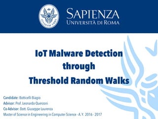 Candidate: Botticelli Biagio
Advisor: Prof. Leonardo Querzoni
Co-Advisor: Dott. Giuseppe Laurenza
Master of Science in Engineering in Computer Science - A.Y. 2016 - 2017
IoT Malware Detection
through
Threshold Random Walks
 