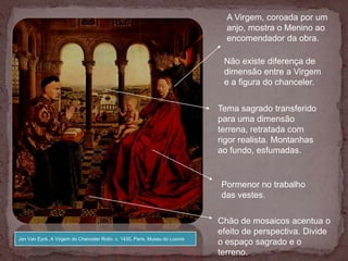 A Virgem, coroada por um
                                                                               anjo, mostra o Menino ao
                                                                               encomendador da obra.

                                                                              Não existe diferença de
                                                                              dimensão entre a Virgem
                                                                              e a figura do chanceler.


                                                                             Tema sagrado transferido
                                                                             para uma dimensão
                                                                             terrena, retratada com
                                                                             rigor realista. Montanhas
                                                                             ao fundo, esfumadas.


                                                                             Pormenor no trabalho
                                                                             das vestes.

                                                                             Chão de mosaicos acentua o
                                                                             efeito de perspectiva. Divide
Jan Van Eyck, A Virgem do Chanceler Rolin, c. 1435, Paris, Museu do Louvre
                                                                             o espaço sagrado e o
                                                                             terreno.
 