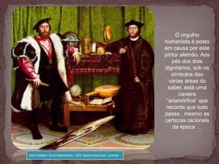 O orgulho
                                                                  humanista é posto
                                                                  em causa por este
                                                                  pintor alemão. Aos
                                                                     pés dos dois
                                                                  dignitários, sob os
                                                                     símbolos das
                                                                    várias áreas do
                                                                    saber, está uma
                                                                        caveira
                                                                   “anamórfica” que
                                                                   recorda que tudo
                                                                  passa , mesmo as
                                                                  certezas racionais
                                                                      da época …




Hans Holbein, Os Embaixadores, 1533, Galeria Nacional , Londres
 