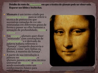  Sfumato é um termo criado por
  Leonardo da Vinci para se referir à
  técnica de pintura em que
  sucessivas camadas de cor são
  misturadas em diferentes graus de
  forma a passar ao olho humano a
  sensação de profundidade, forma e
  volume.
 Em italiano, sfumato quer dizer
  "misturado" com conotações de
  "esfumaçado" e é derivado da
  palavra italiana referente à
  "fumaça". Leonardo descrevia o
  sfumato como "sem linhas ou
  limites, à maneira da fumaça".
 A partir de sua introdução à
  pintura no Renascimento, o
  sfumato passou a ser uma técnica
  universal de desenho e pintura,
  sendo ensinada como um
  conhecimento básico para
  estudantes de artes.
 