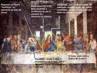 Afresco: A ultima ceia
Reparem na figura                              Percebam que ambos usam as
“feminina” no         Além disso Da Vinci      mesmas vestes, com as cores
apóstolo ao lado de   teria ocultado a         invertidas, o que seria costume
Jesus                 existência de um V,      entre os casais hebreus
                      símbolo do
                      feminino no afresco




                                                         E mais, onde está o
                         Percebam, ainda a mão           Cálice de Cristo?
                         ameaçadora de Pedro, sob o
                         Apóstolo, como se discutisse
                         com ele.
 