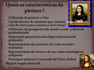  Utilização da pintura a óleo
 Uso da técnica do sfumato que consiste na gradação da
  cor( do claro para o escuro e vice-versa)
 Utilização da perspectiva de modo a criar a ideia de
  profundidade
 Disposição geométrica das figuras(formato de
  pirâmide)
 Representação das pessoas tal como as viam (
  realismo)
 Representação do retrato, do nu, cenas mitológicas,
  religiosas
 Principais pintores: Leonardo da Vinci, Rafael,
Miguel Ângelo,Boticelli
 