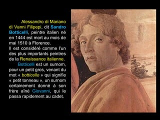 Alessandro di Mariano
di Vanni Filipepi, dit Sandro
Botticelli, peintre italien né
en 1444 est mort au mois de
mai 1510 à Florence.
Il est considéré comme l'un
des plus importants peintres
de la Renaissance italienne.
     Botticelli est un surnom,
pour un petit gros, venant du
mot « botticello » qui signifie
« petit tonneau », un surnom
certainement donné à son
frère aîné Giovanni, qui le
passa rapidement au cadet.
 