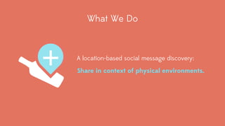 What We Do 
A location-based social message discovery: 
Share in context of physical environments. 
 