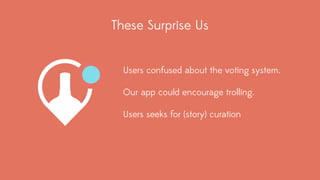 These Surprise Us 
Users confused about the voting system. 
Our app could encourage trolling. 
Users seeks for (story) curation 
 