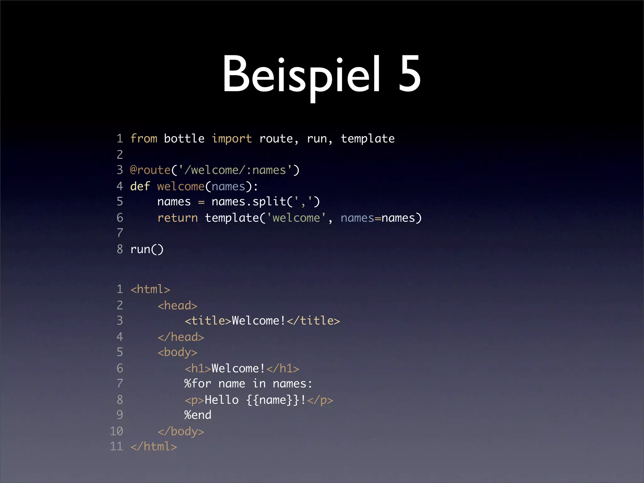 Beispiel 5
1   from bottle import route, run, template
2
3   @route('/welcome/:names')
4   def welcome(names):
5       names = names.split(',')
6       return template('welcome', names=names)
7
8   run()


 1 <html>
 2     <head>
 3         <title>Welcome!</title>
 4     </head>
 5     <body>
 6         <h1>Welcome!</h1>
 7         %for name in names:
 8         <p>Hello {{name}}!</p>
 9         %end
10     </body>
11 </html>
 