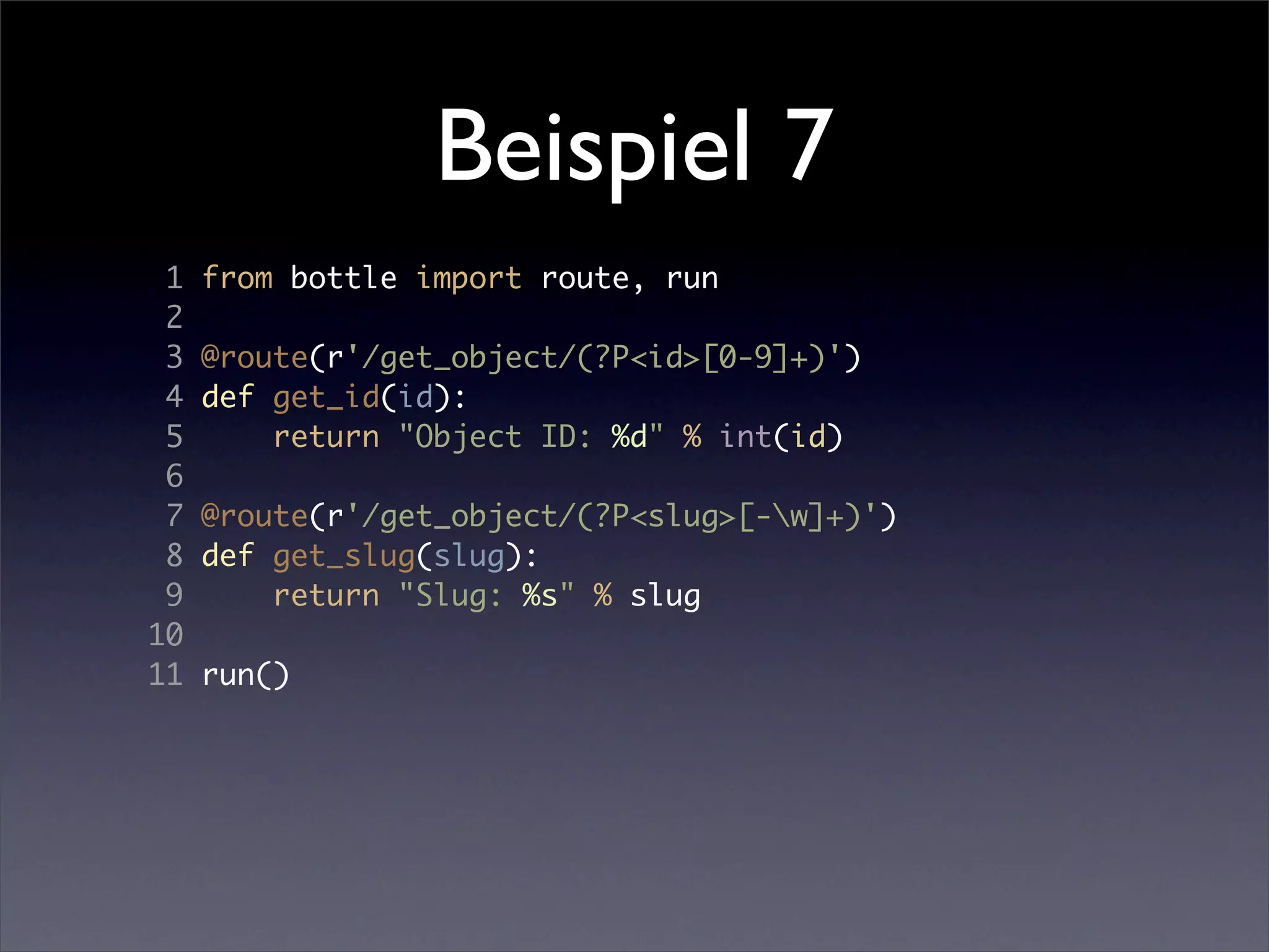 Beispiel 7
 1   from bottle import route, run
 2
 3   @route(r'/get_object/(?P<id>[0-9]+)')
 4   def get_id(id):
 5       return "Object ID: %d" % int(id)
 6
 7   @route(r'/get_object/(?P<slug>[-w]+)')
 8   def get_slug(slug):
 9       return "Slug: %s" % slug
10
11   run()
 
