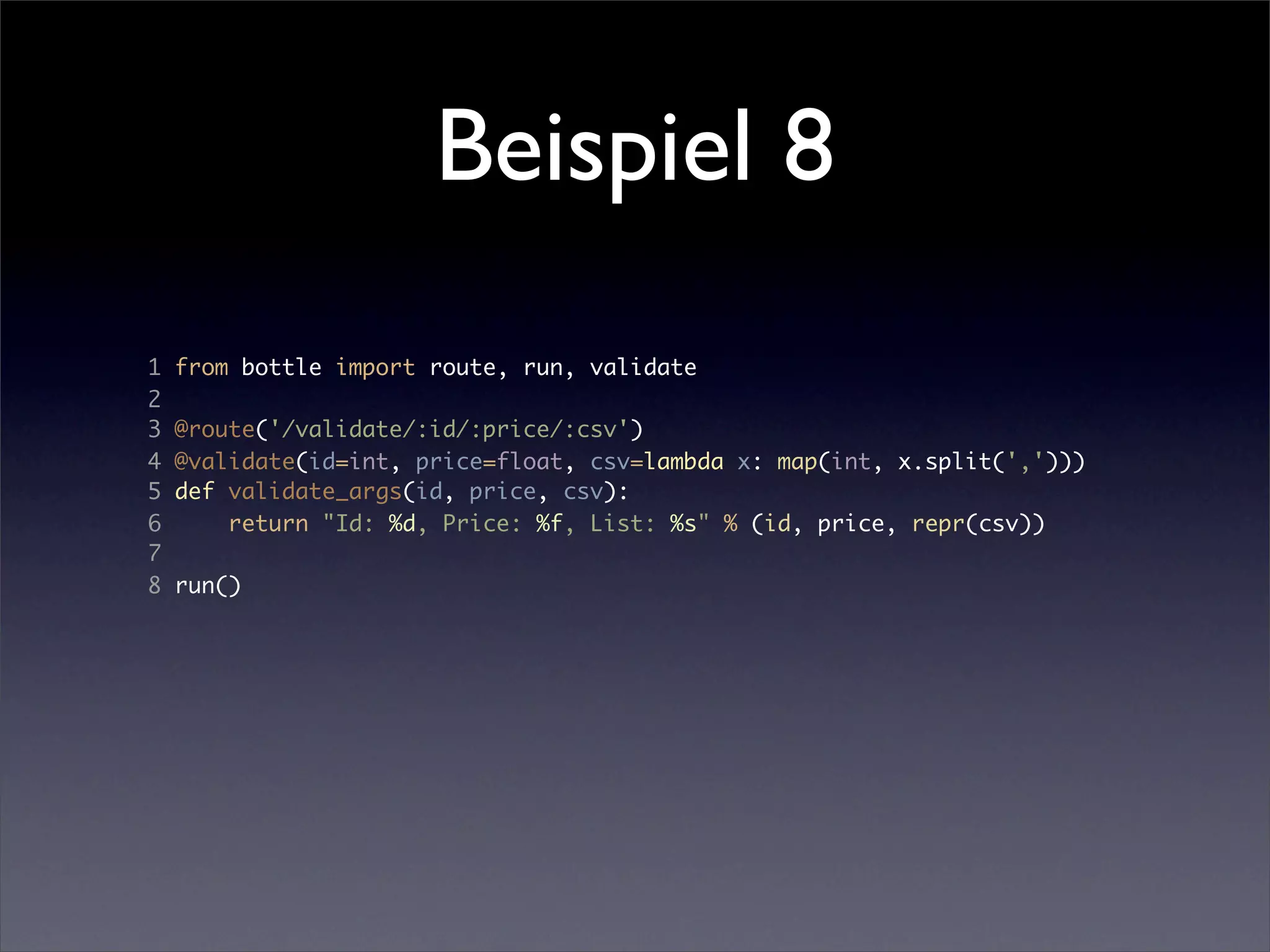 Beispiel 8
1   from bottle import route, run, validate
2
3   @route('/validate/:id/:price/:csv')
4   @validate(id=int, price=float, csv=lambda x: map(int, x.split(',')))
5   def validate_args(id, price, csv):
6       return "Id: %d, Price: %f, List: %s" % (id, price, repr(csv))
7
8   run()
 