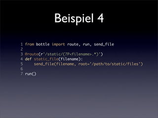 Beispiel 4
1   from bottle import route, run, send_file
2
3   @route(r'/static/(?P<filename>.*)')
4   def static_file(filename):
5       send_file(filename, root='/path/to/static/files')
6
7   run()
 