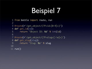 Beispiel 7
 1   from bottle import route, run
 2
 3   @route(r'/get_object/(?P<id>[0-9]+)')
 4   def get_id(id):
 5       return "Object ID: %d" % int(id)
 6
 7   @route(r'/get_object/(?P<slug>[-w]+)')
 8   def get_slug(slug):
 9       return "Slug: %s" % slug
10
11   run()
 