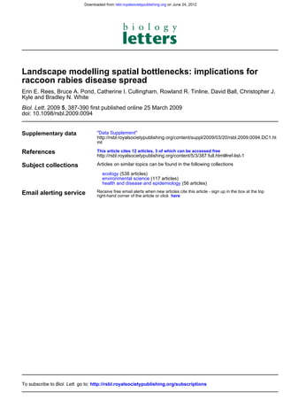 Downloaded from rsbl.royalsocietypublishing.org on June 24, 2012




Landscape modelling spatial bottlenecks: implications for
raccoon rabies disease spread
Erin E. Rees, Bruce A. Pond, Catherine I. Cullingham, Rowland R. Tinline, David Ball, Christopher J.
Kyle and Bradley N. White
Biol. Lett. 2009 5, 387-390 first published online 25 March 2009
doi: 10.1098/rsbl.2009.0094


Supplementary data                  "Data Supplement"
                                    http://rsbl.royalsocietypublishing.org/content/suppl/2009/03/20/rsbl.2009.0094.DC1.ht
                                    ml

References                          This article cites 12 articles, 3 of which can be accessed free
                                    http://rsbl.royalsocietypublishing.org/content/5/3/387.full.html#ref-list-1

Subject collections                 Articles on similar topics can be found in the following collections

                                       ecology (538 articles)
                                       environmental science (117 articles)
                                       health and disease and epidemiology (56 articles)

Email alerting service              Receive free email alerts when new articles cite this article - sign up in the box at the top
                                    right-hand corner of the article or click here




To subscribe to Biol. Lett. go to: http://rsbl.royalsocietypublishing.org/subscriptions
 