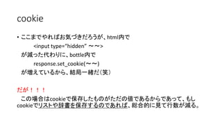 cookie 
• ここまでやればお気づきだろうが、html内で 
<input type=“hidden” ～～> 
が減った代わりに、bottle内で 
response.set_cookie(～～) 
が増えているから、結局一緒だ（笑） 
だが！！！ 
この場合はcookieで保存したものがただの値であるからであって、もし 
cookieでリストや辞書を保存するのであれば、総合的に見て行数が減る。 
 