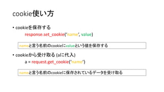 cookie使い方 
• cookieを保存する 
response.set_cookie(‘name’, value) 
nameと言う名前のcookieにvalueという値を保存する 
• cookieから受け取る(aに代入) 
a = request.get_cookie(‘name’) 
nameと言う名前のcookieに保存されているデータを受け取る 
 